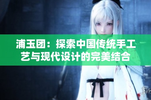浦玉團(tuán)：探索中國傳統(tǒng)手工藝與現(xiàn)代設(shè)計(jì)的完美結(jié)合