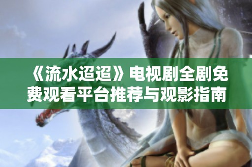 《流水迢迢》電視劇全劇免費觀看平臺推薦與觀影指南