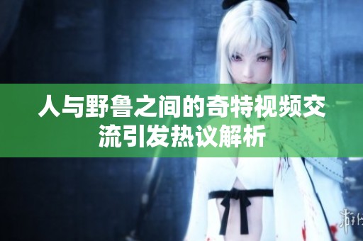 人與野魯之間的奇特視頻交流引發(fā)熱議解析