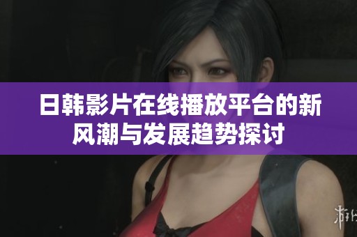 日韓影片在線播放平臺(tái)的新風(fēng)潮與發(fā)展趨勢(shì)探討