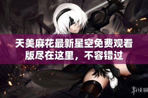 天美麻花最新星空免費(fèi)觀看版盡在這里，不容錯(cuò)過(guò)