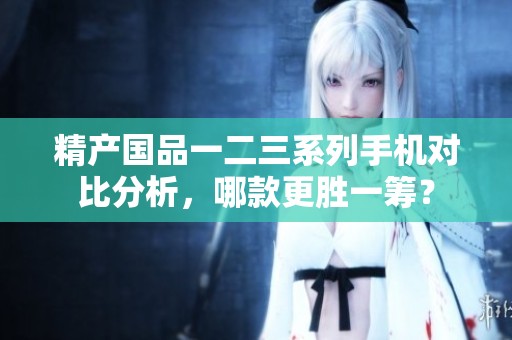 精產(chǎn)國品一二三系列手機對比分析，哪款更勝一籌？