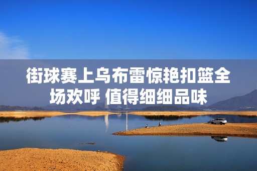 街球賽上烏布雷驚艷扣籃全場(chǎng)歡呼 值得細(xì)細(xì)品味