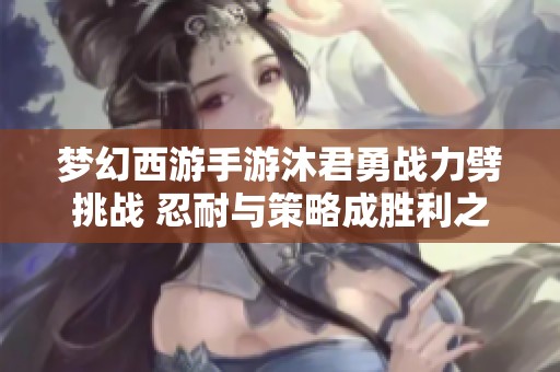 夢(mèng)幻西游手游沐君勇戰(zhàn)力劈挑戰(zhàn) 忍耐與策略成勝利之道