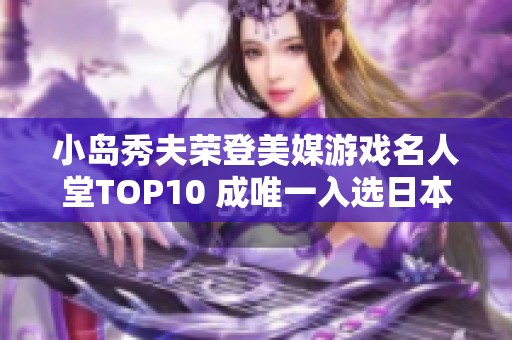 小島秀夫榮登美媒游戲名人堂TOP10 成唯一入選日本制作人