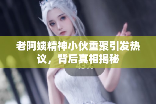 老阿姨精神小伙重聚引發(fā)熱議，背后真相揭秘
