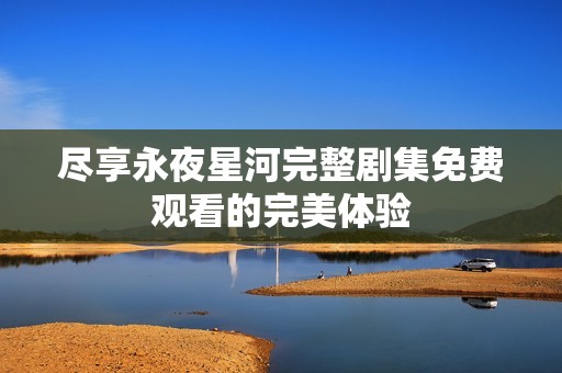 盡享永夜星河完整劇集免費(fèi)觀看的完美體驗(yàn)