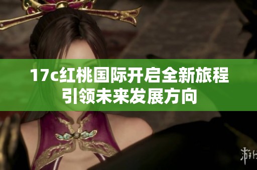 17c紅桃國(guó)際開(kāi)啟全新旅程引領(lǐng)未來(lái)發(fā)展方向