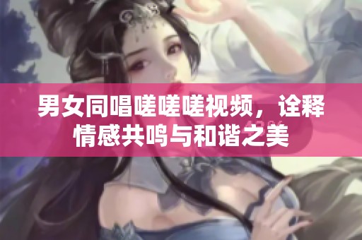 男女同唱嗟嗟嗟視頻，詮釋情感共鳴與和諧之美