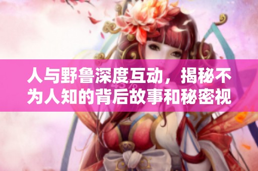 人與野魯深度互動(dòng)，揭秘不為人知的背后故事和秘密視頻