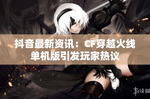 抖音最新資訊：CF穿越火線單機版引發(fā)玩家熱議