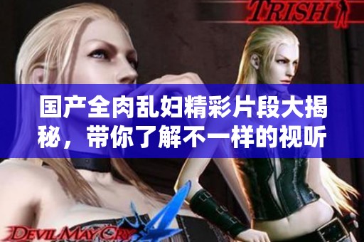 國產(chǎn)全肉亂婦精彩片段大揭秘，帶你了解不一樣的視聽體驗
