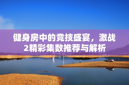 健身房中的競技盛宴，激戰(zhàn)2精彩集數(shù)推薦與解析