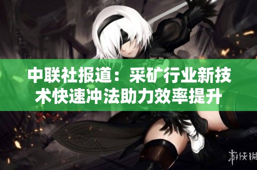 中聯(lián)社報(bào)道：采礦行業(yè)新技術(shù)快速沖法助力效率提升