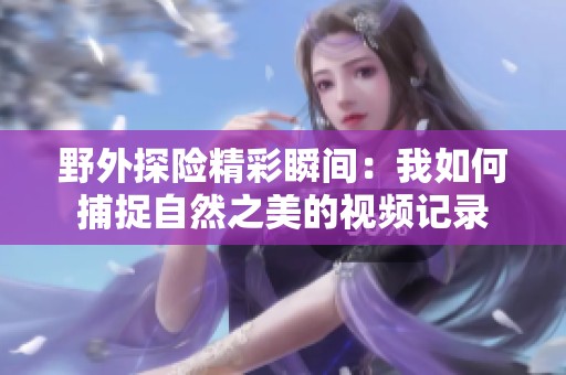 野外探險(xiǎn)精彩瞬間：我如何捕捉自然之美的視頻記錄