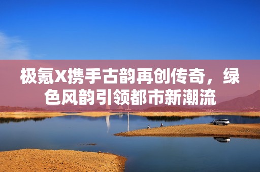 極氪X攜手古韻再創(chuàng)傳奇，綠色風韻引領都市新潮流