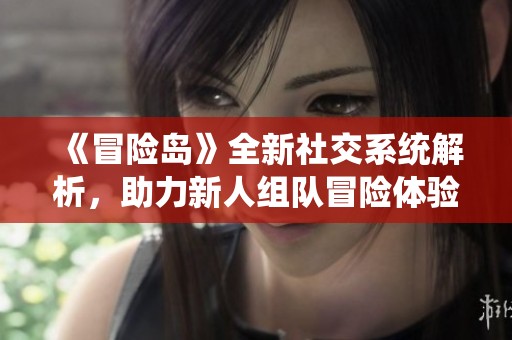 《冒險(xiǎn)島》全新社交系統(tǒng)解析，助力新人組隊(duì)冒險(xiǎn)體驗(yàn)