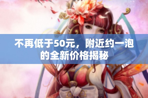不再低于50元，附近約一泡的全新價(jià)格揭秘