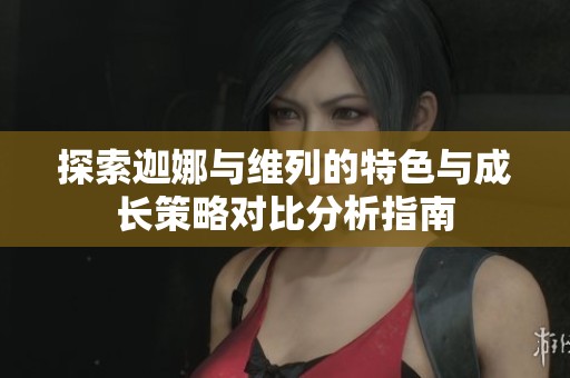 探索迦娜與維列的特色與成長策略對比分析指南