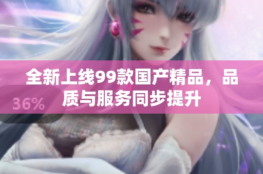 全新上線99款國產(chǎn)精品，品質(zhì)與服務(wù)同步提升