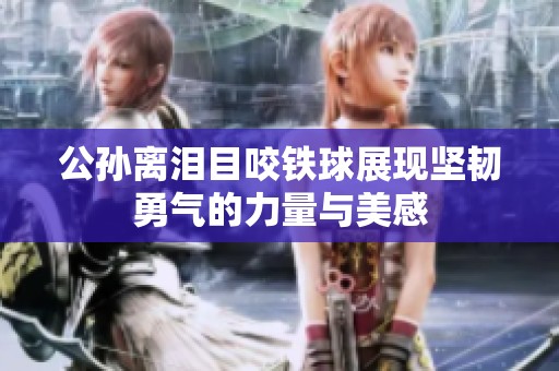 公孫離淚目咬鐵球展現(xiàn)堅(jiān)韌勇氣的力量與美感