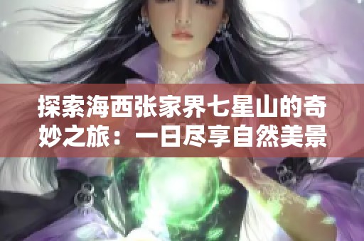 探索海西張家界七星山的奇妙之旅：一日盡享自然美景和文化體驗(yàn)