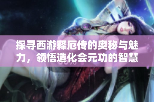 探尋西游釋厄傳的奧秘與魅力，領悟造化會元功的智慧