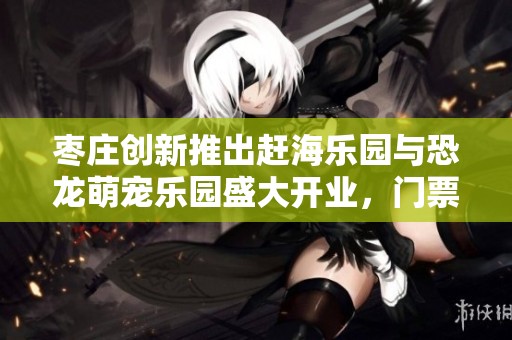 棗莊創(chuàng)新推出趕海樂園與恐龍萌寵樂園盛大開業(yè)，門票限時免費贈送！