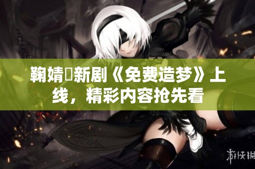 鞠婧祎新劇《免費造夢》上線，精彩內(nèi)容搶先看