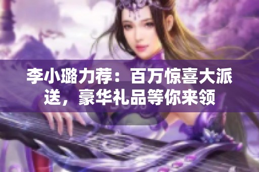 李小璐力薦：百萬驚喜大派送，豪華禮品等你來領
