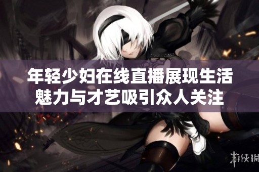 年輕少婦在線直播展現(xiàn)生活魅力與才藝吸引眾人關(guān)注