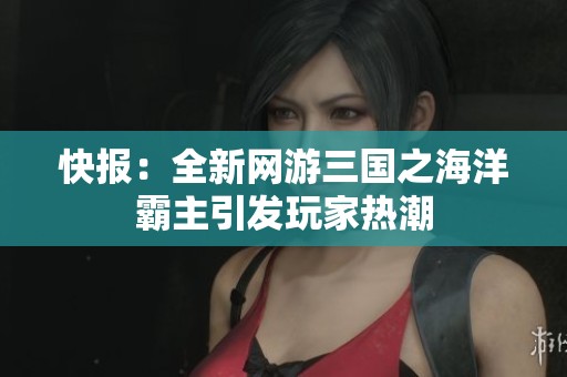 快報：全新網游三國之海洋霸主引發(fā)玩家熱潮