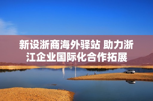 新設(shè)浙商海外驛站 助力浙江企業(yè)國(guó)際化合作拓展