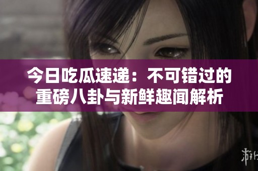 今日吃瓜速遞：不可錯(cuò)過的重磅八卦與新鮮趣聞解析