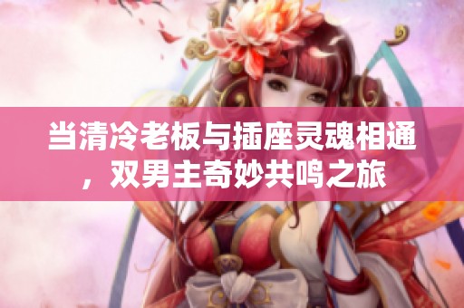 當清冷老板與插座靈魂相通，雙男主奇妙共鳴之旅