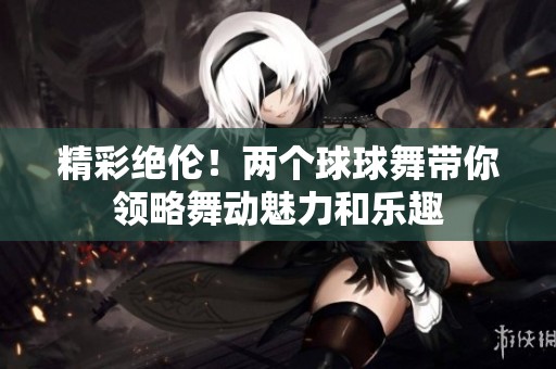 精彩絕倫！兩個球球舞帶你領(lǐng)略舞動魅力和樂趣