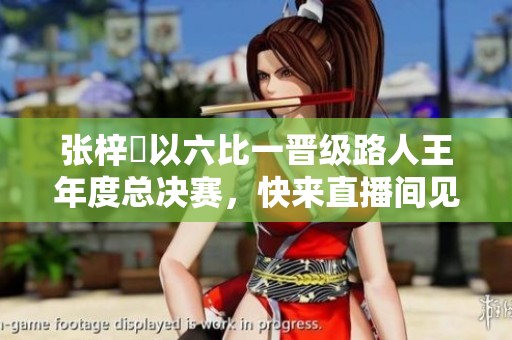 張梓祎以六比一晉級(jí)路人王年度總決賽，快來直播間見證精彩瞬間!