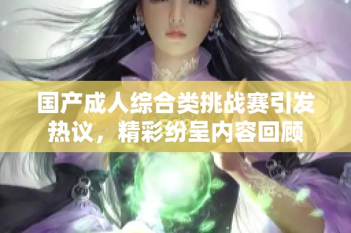 國產(chǎn)成人綜合類挑戰(zhàn)賽引發(fā)熱議，精彩紛呈內(nèi)容回顧