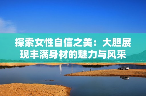 探索女性自信之美：大膽展現(xiàn)豐滿身材的魅力與風(fēng)采