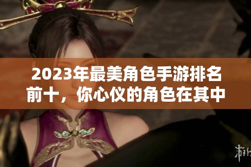 2023年最美角色手游排名前十，你心儀的角色在其中嗎