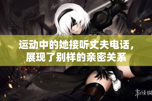 運(yùn)動(dòng)中的她接聽(tīng)丈夫電話(huà),展現(xiàn)了別樣的親密關(guān)系 運(yùn)動(dòng)中的她接聽(tīng)丈夫電話(huà),展現(xiàn)了別樣的親密關(guān)系