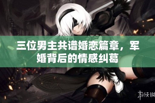三位男主共譜婚戀篇章，軍婚背后的情感糾葛