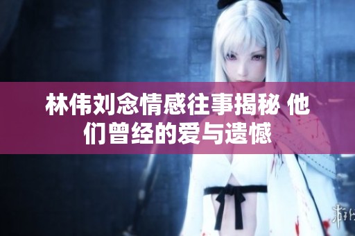 林偉劉念情感往事揭秘 他們曾經(jīng)的愛與遺憾