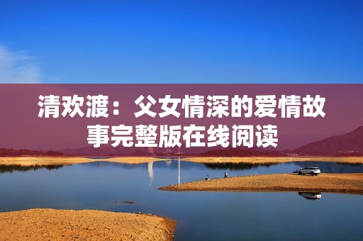 清歡渡：父女情深的愛(ài)情故事完整版在線閱讀