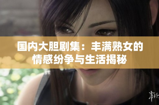 國內大膽劇集：豐滿熟女的情感紛爭與生活揭秘