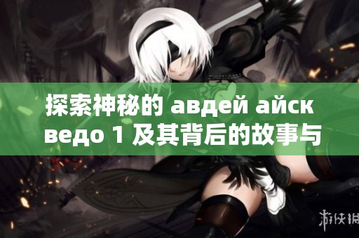 探索神秘的 авдей айск ведо 1 及其背后的故事與傳說