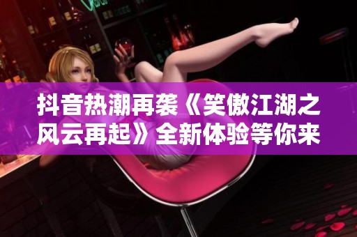 抖音熱潮再襲《笑傲江湖之風(fēng)云再起》全新體驗(yàn)等你來(lái)發(fā)現(xiàn)