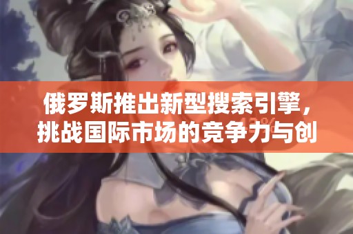 俄羅斯推出新型搜索引擎，挑戰(zhàn)國際市場的競爭力與創(chuàng)新性