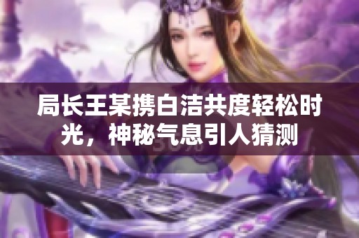 局長王某攜白潔共度輕松時光，神秘氣息引人猜測