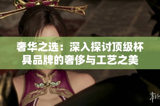 奢華之選：深入探討頂級杯具品牌的奢侈與工藝之美